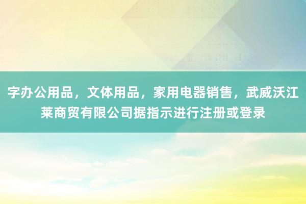 字办公用品,文体用品,家用电器销售,武威沃江莱商贸有限公司据指示进行注册或登录