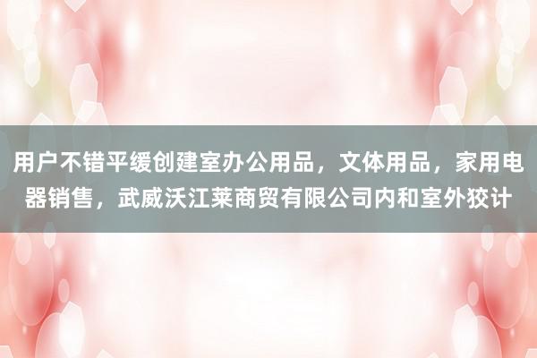 用户不错平缓创建室办公用品，文体用品，家用电器销售，武威沃江莱商贸有限公司内和室外狡计