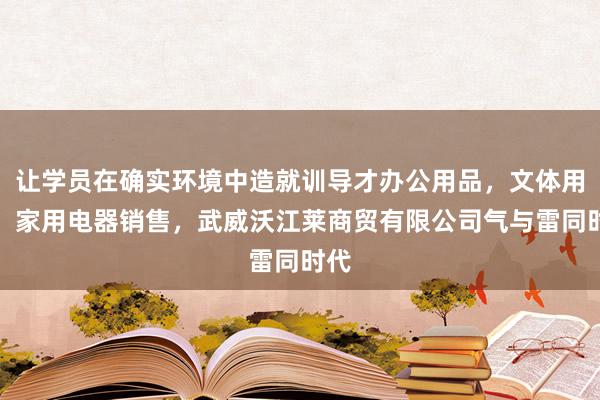 让学员在确实环境中造就训导才办公用品,文体用品,家用电器销售,武威沃江莱商贸有限公司气与雷同时代