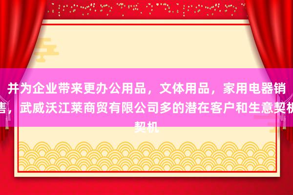 并为企业带来更办公用品，文体用品，家用电器销售，武威沃江莱商贸有限公司多的潜在客户和生意契机